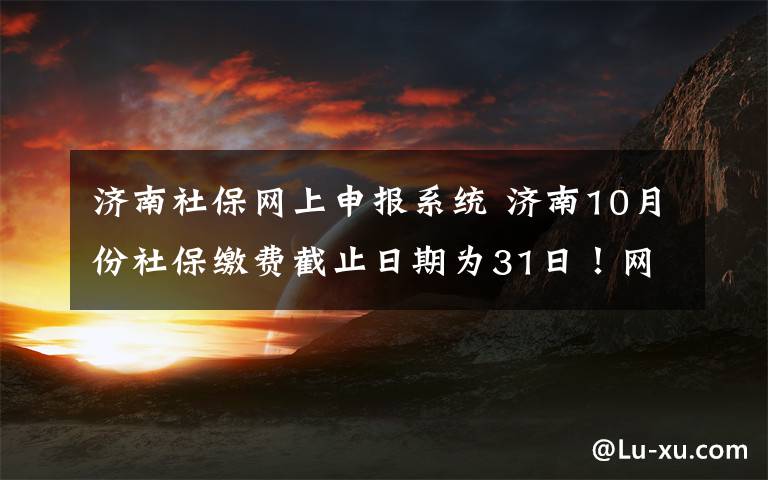 济南社保网上申报系统 济南10月份社保缴费截止日期为31日！网上申报操作教程来了