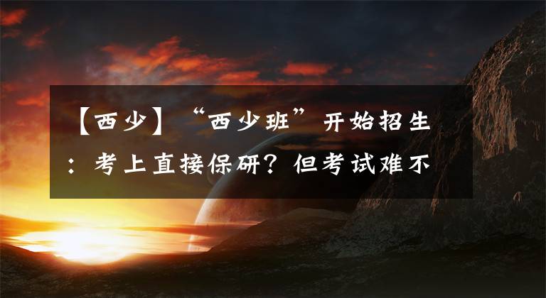 【西少】“西少班”开始招生：考上直接保研？但考试难不难？名额你有吗？