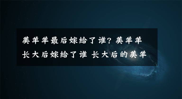 美羊羊最后嫁给了谁? 美羊羊长大后嫁给了谁 长大后的美羊羊太美了