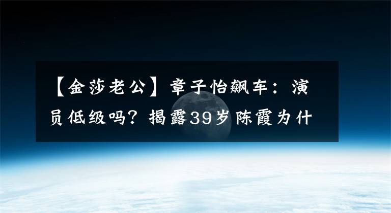 【金莎老公】章子怡飙车：演员低级吗？揭露39岁陈霞为什么不嫁人，揭露5段恋爱史。