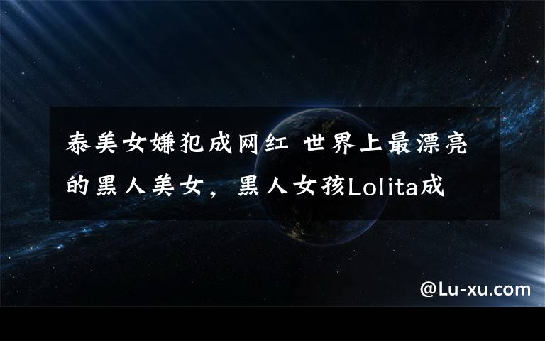 泰美女嫌犯成网红 世界上最漂亮的黑人美女，黑人女孩Lolita成网红