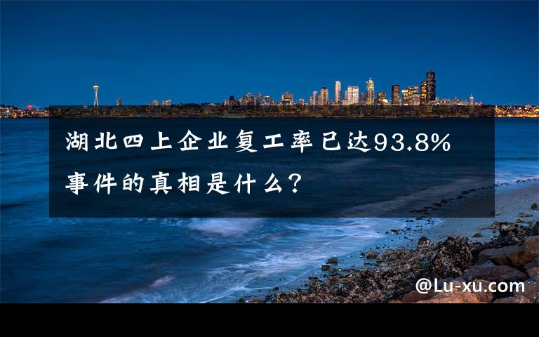 湖北四上企业复工率已达93.8% 事件的真相是什么？