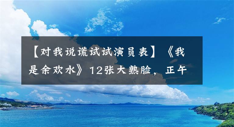 【对我说谎试试演员表】《我是余欢水》12张大熟脸，正午阳光黄金配角，你认识几个？