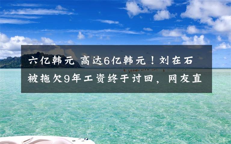 六亿韩元 高达6亿韩元！刘在石被拖欠9年工资终于讨回，网友直呼不容易