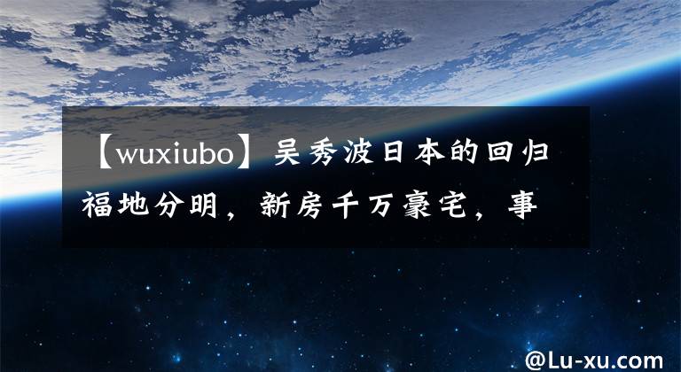 【wuxiubo】吴秀波日本的回归福地分明，新房千万豪宅，事业高地仍然生活富足。