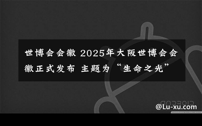 世博会会徽 2025年大阪世博会会徽正式发布 主题为“生命之光”