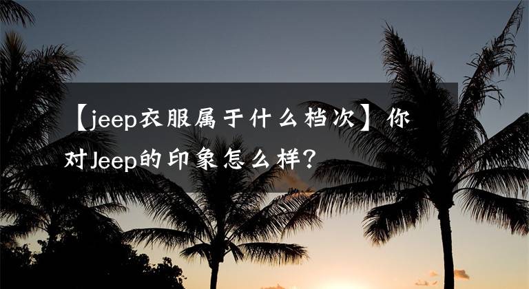 【jeep衣服属于什么档次】你对Jeep的印象怎么样？