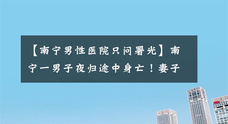 【南宁男性医院只问署光】南宁一男子夜归途中身亡！妻子认为丈夫死因不明，警方：排除他杀