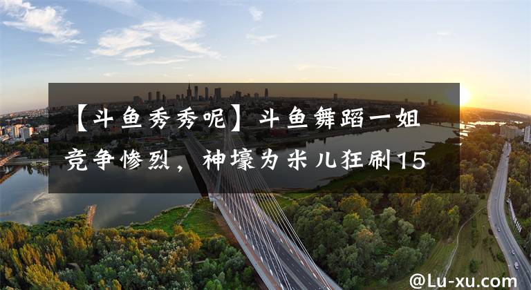 【斗鱼秀秀呢】斗鱼舞蹈一姐竞争惨烈，神壕为米儿狂刷150万，惨遭小深深儿反杀