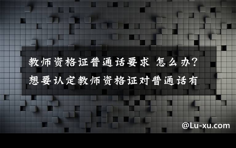 教师资格证普通话要求 怎么办？想要认定教师资格证对普通话有什么要求?