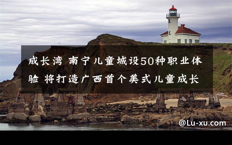 成长湾 南宁儿童城设50种职业体验 将打造广西首个美式儿童成长基地