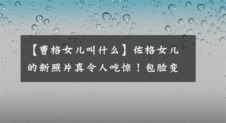 【曹格女儿叫什么】佐格女儿的新照片真令人吃惊！包脸变小，变成尖脸，五官精致，身材纤细，无法辨认