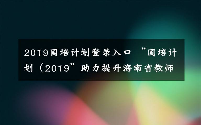 2019国培计划登录入口 “国培计划（2019”助力提升海南省教师素质