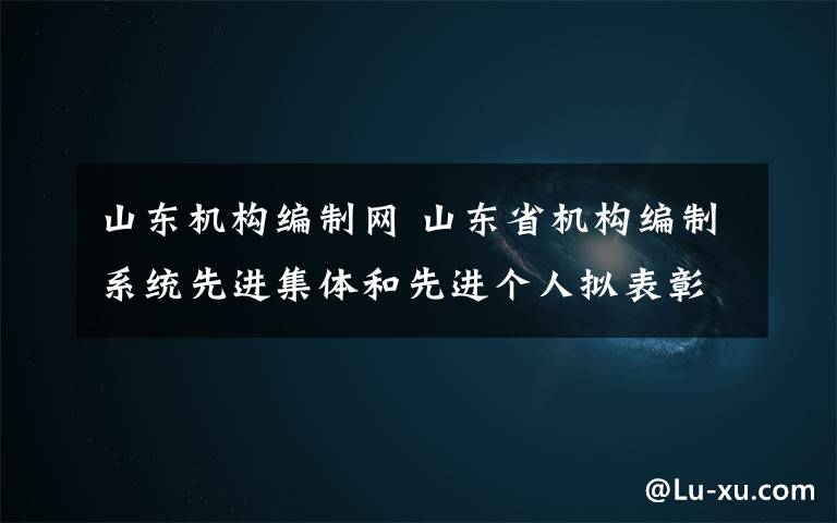 山东机构编制网 山东省机构编制系统先进集体和先进个人拟表彰对象公示