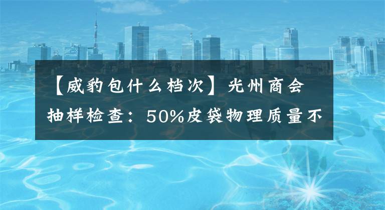 【威豹包什么档次】光州商会抽样检查：50%皮袋物理质量不合格