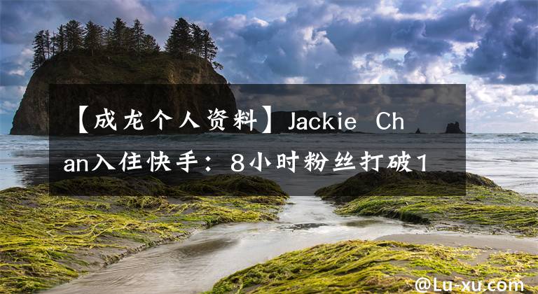 【成龙个人资料】Jackie  Chan入住快手：8小时粉丝打破1000万首视频，10小时内播出2亿