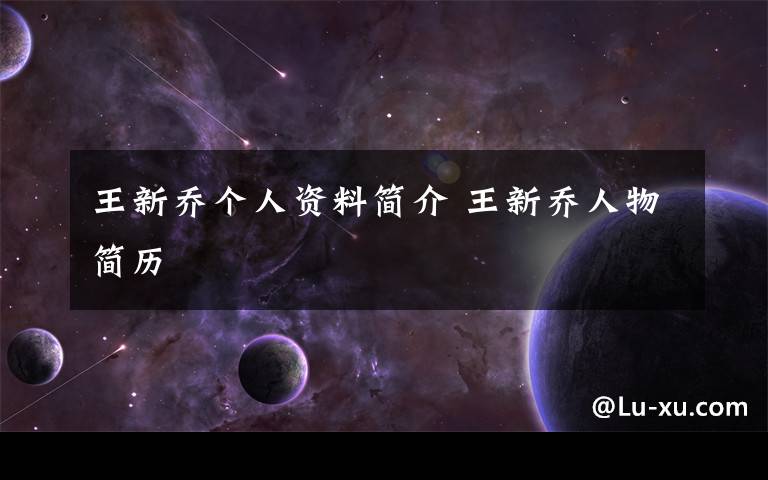 王新乔个人资料简介 王新乔人物简历文章配图