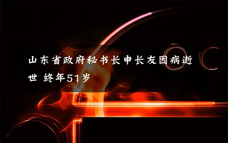 山东省政府秘书长申长友因病逝世 终年51岁