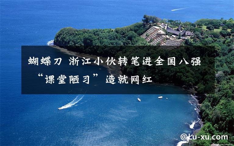 蝴蝶刀 浙江小伙转笔进全国八强 “课堂陋习”造就网红