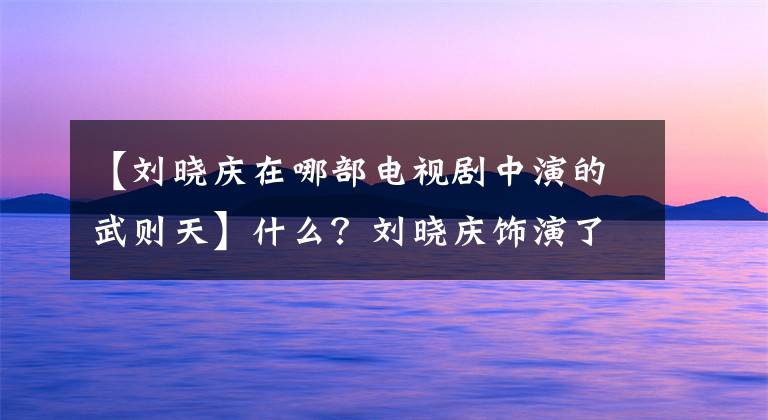 【刘晓庆在哪部电视剧中演的武则天】什么？刘晓庆饰演了第四个武则天，真是大写的传说！