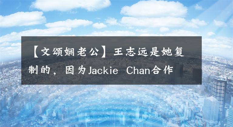 【文颂娴老公】王志远是她复制的，因为Jackie  Chan合作而不尊重前辈的传闻，多年来一直不温不火。