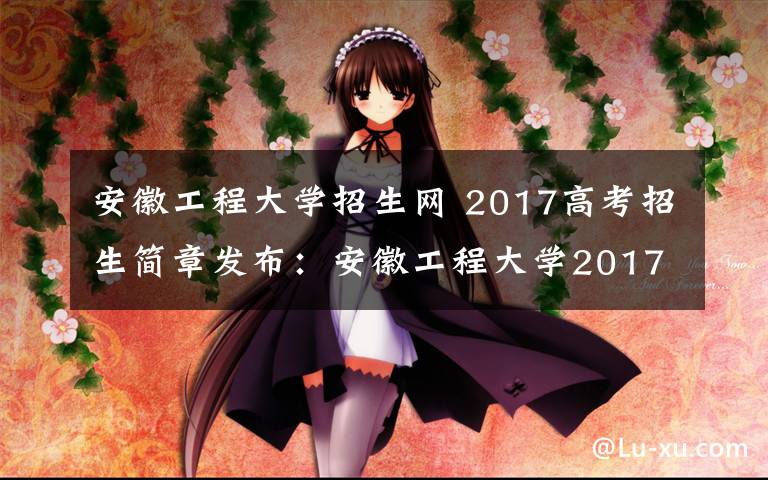 安徽工程大学招生网 2017高考招生简章发布：安徽工程大学2017年本科招生章程及招生计划