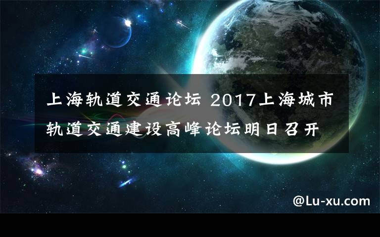上海轨道交通论坛 2017上海城市轨道交通建设高峰论坛明日召开！