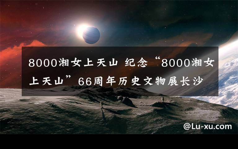 8000湘女上天山 纪念“8000湘女上天山”66周年历史文物展长沙开幕