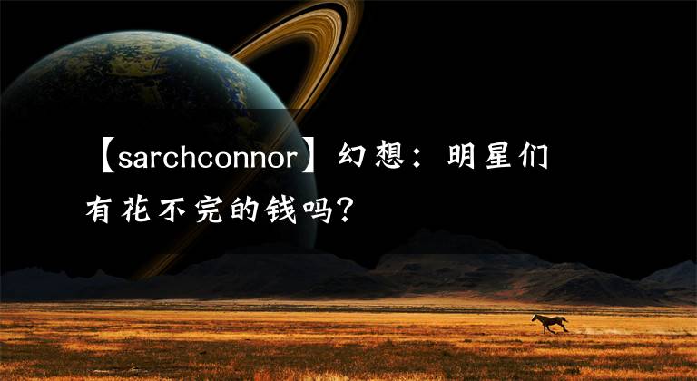 【sarchconnor】幻想：明星们有花不完的钱吗？