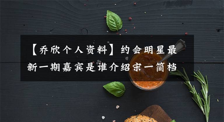 【乔欣个人资料】约会明星最新一期嘉宾是谁介绍宋一简档？