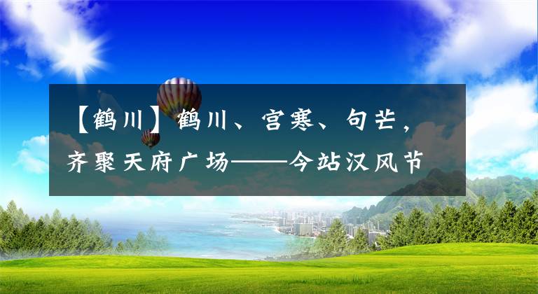 【鹤川】鹤川、宫寒、句芒，齐聚天府广场——今站汉风节