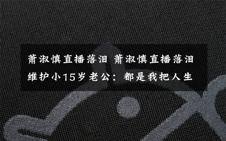 萧淑慎直播落泪 萧淑慎直播落泪维护小15岁老公：都是我把人生前半段搞砸