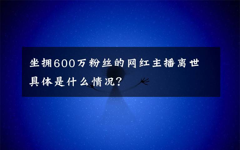 坐拥600万粉丝的网红主播离世 具体是什么情况？