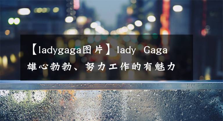 【ladygaga图片】lady  Gaga雄心勃勃、努力工作的有魅力的女性