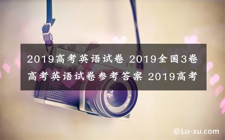 2019高考英语试卷 2019全国3卷高考英语试卷参考答案 2019高考英语试题答案解析