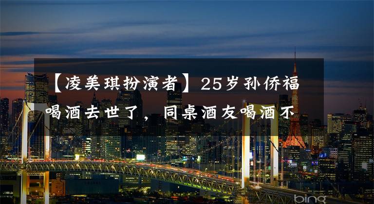 【凌美琪扮演者】25岁孙侨福喝酒去世了，同桌酒友喝酒不会死吗？妈妈说她生前受到了网络暴力