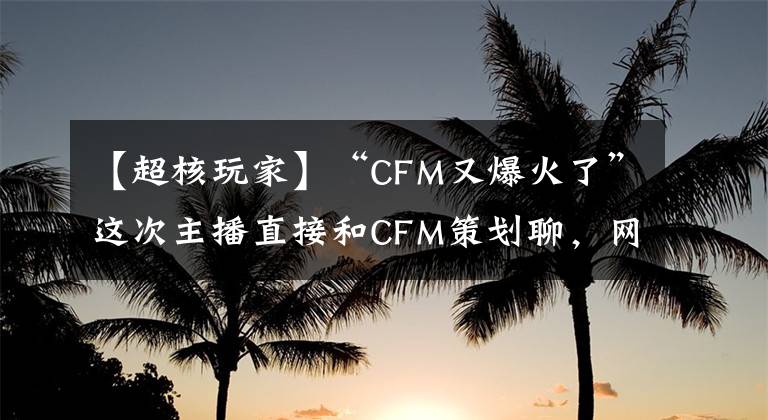 【超核玩家】“CFM又爆火了”这次主播直接和CFM策划聊，网友：新版有BUG包吗