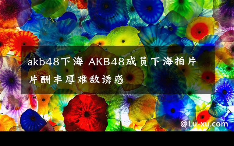 akb48下海 AKB48成员下海拍片 片酬丰厚难敌诱惑