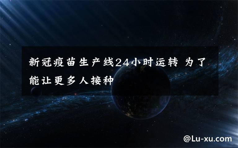 新冠疫苗生产线24小时运转 为了能让更多人接种