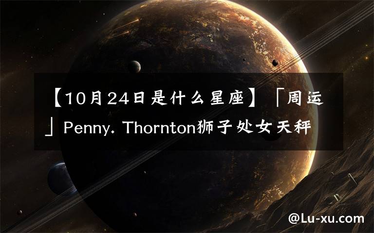 【10月24日是什么星座】「周运」Penny. Thornton狮子处女天秤天蝎10.18-10.24周运