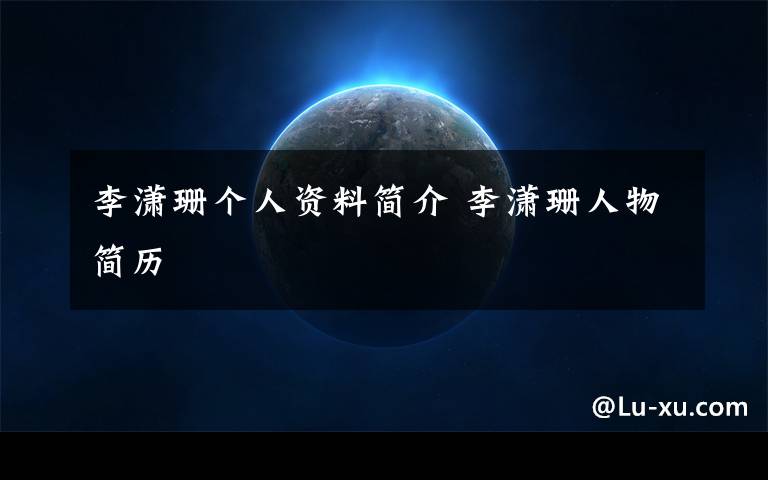 李潇珊个人资料简介 李潇珊人物简历文章配图