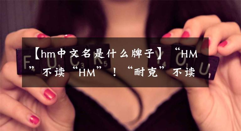 【hm中文名是什么牌子】“HM”不读“HM”！“耐克”不读“耐克”！这些牌子你读对了吗？