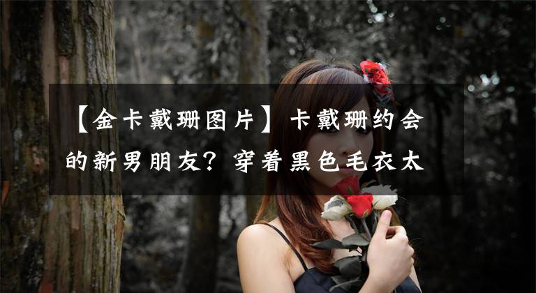 【金卡戴珊图片】卡戴珊约会的新男朋友？穿着黑色毛衣太低了，两人的游乐场紧握着手引起了争议