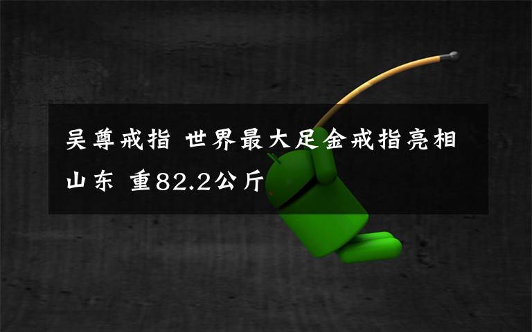 吴尊戒指 世界最大足金戒指亮相山东 重82.2公斤