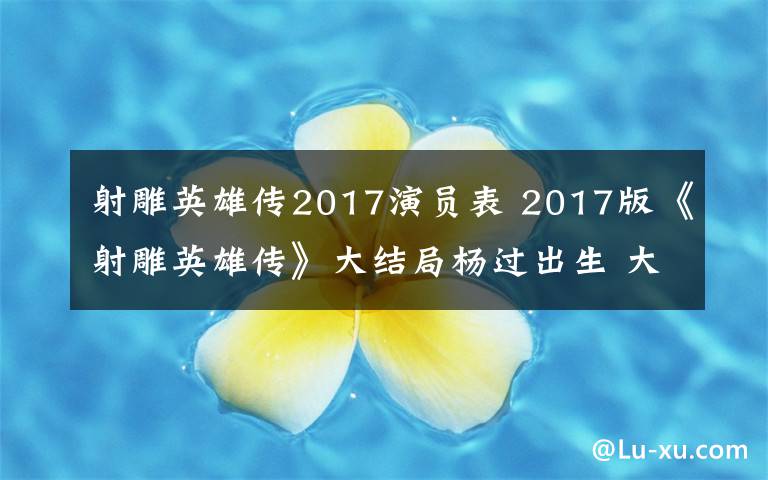 射雕英雄传2017演员表 2017版《射雕英雄传》大结局杨过出生 大结局及分集剧情介绍