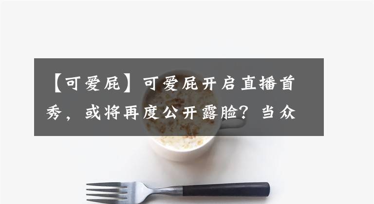 【可爱屁】可爱屁开启直播首秀，或将再度公开露脸？当众挑战鲨鱼恒弟弟