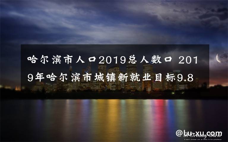 哈尔滨市人口2019总人数口 2019年哈尔滨市城镇新就业目标9.8万人