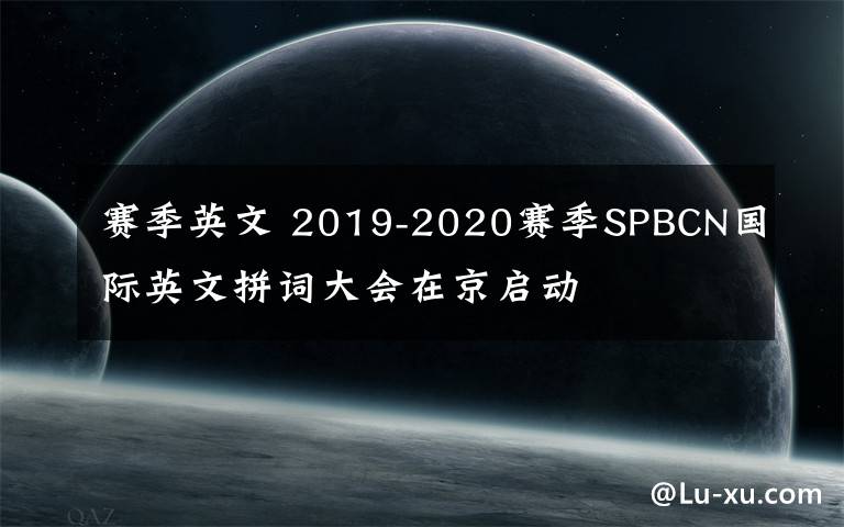 赛季英文 2019-2020赛季SPBCN国际英文拼词大会在京启动