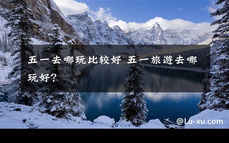 五一去哪玩比较好 五一旅游去哪玩好？