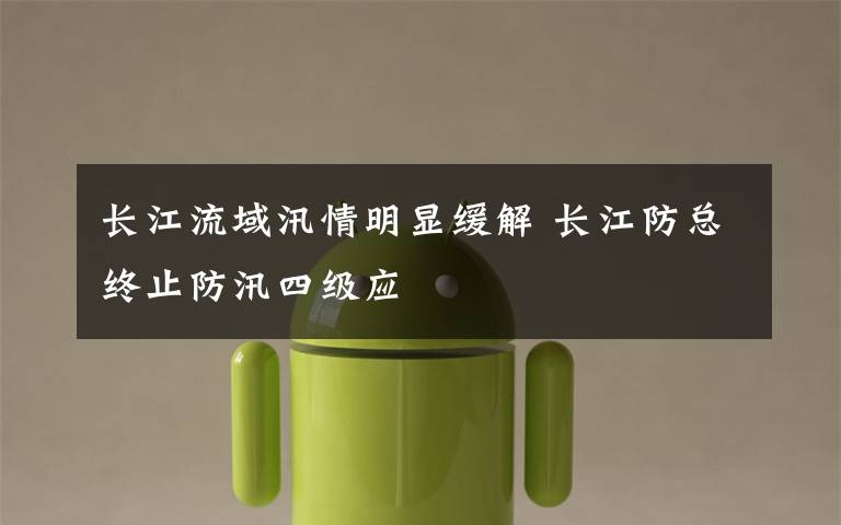 长江流域汛情明显缓解 长江防总终止防汛四级应文章配图